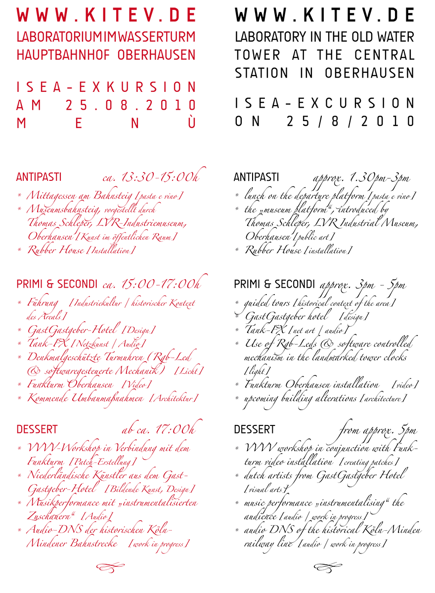 antipasti ca. 13:30-15:00h Mittagessen am Bahnsteig [pasta e vino] Museumsbahnsteig, vorgestellt durch Thomas Schleper, LVR-Industriemuseum, Oberhausen [Kunst im öffentlichen Raum] Rubber House [Installation] primi & secondi ca. 15:00-17:00h Führung [Industriekultur / historischer Kontext des Areals] GastGastgeber-Hotel [Design] Tank-FX [Netzkunst / Audio] Denkmalgeschützte Turmuhren (Rgb-Led & softwaregesteuerte Mechanik) [Licht] Funkturm Oberhausen [Video] Kommende Umbaumaßnahmen [Architektur] dessert ab ca. 17:00h VVVV-Workshop in Verbindung mit dem Funkturm [Patch-Erstellung] Niederländische Künstler aus dem Gast-Gastgeber-Hotel [Bildende Kunst, Design] Musikperformance mit „instrumentalisierten Zuschauern“ [Audio] Audio-DNS der historischen Köln- Mindener Bahnstrecke [work in progress]